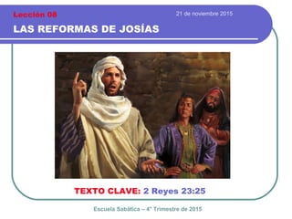 21 de noviembre 2015
LAS REFORMAS DE JOSÍAS
TEXTO CLAVE: 2 Reyes 23:25
Escuela Sabática – 4° Trimestre de 2015
Lección 08
 