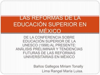 DE LA CONFERENCIA SOBRE
EDUCACIÓN SUPERIOR DE LA
UNESCO (1998) AL PRESENTE:
ANÁLISIS PRELIMINAR Y TENDENCIAS
FUTURAS DE LAS REFORMAS
UNIVERSITARIAS EN MÉXICO
Baños Gallegos Miriam Tonally
Lima Rangel María Luisa.
LAS REFORMAS DE LA
EDUCACIÓN SUPERIOR EN
MÉXICO
 