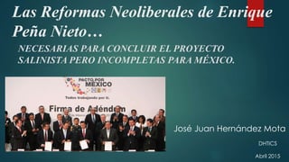 Las Reformas Neoliberales de Enrique
Peña Nieto…
NECESARIAS PARA CONCLUIR EL PROYECTO
SALINISTA PERO INCOMPLETAS PARA MÉXICO.
José Juan Hernández Mota
DHTICS
Abril 2015
 