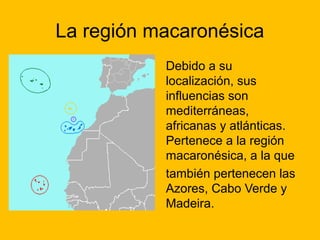 La región macaronésica
Debido a su
localización, sus
influencias son
mediterráneas,
africanas y atlánticas.
Pertenece a la región
macaronésica, a la que
también pertenecen las
Azores, Cabo Verde y
Madeira.

 