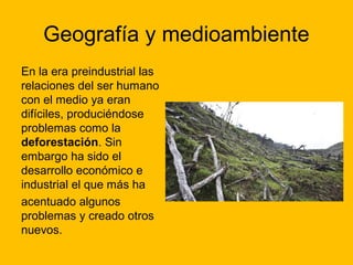 Geografía y medioambiente
En la era preindustrial las
relaciones del ser humano
con el medio ya eran
difíciles, produciéndose
problemas como la
deforestación. Sin
embargo ha sido el
desarrollo económico e
industrial el que más ha
acentuado algunos
problemas y creado otros
nuevos.

 