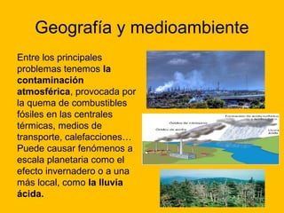 Geografía y medioambiente
Entre los principales
problemas tenemos la
contaminación
atmosférica, provocada por
la quema de combustibles
fósiles en las centrales
térmicas, medios de
transporte, calefacciones…
Puede causar fenómenos a
escala planetaria como el
efecto invernadero o a una
más local, como la lluvia
ácida.

 