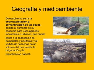 Geografía y medioambiente
Otro problema sería la
sobreexplotación y
contaminación de las aguas,
debido al aumento de su
consumo para usos agrarios,
industriales e urbanos, que puede
llegar a la desecación de
humedales y acuíferos; y al
vertido de desechos en un
volumen tal que impida la
oxigenación y la
repurificación natural.

 