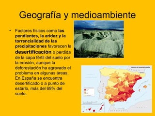 Geografía y medioambiente
•

Factores físicos como las
pendientes, la aridez y la
torrencialidad de las
precipitaciones favorecen la
desertificación o perdida
de la capa fértil del suelo por
la erosión, aunque la
deforestación ha agravado el
problema en algunas áreas.
En España se encuentra
desertificado o a punto de
estarlo, más del 69% del
suelo.

 