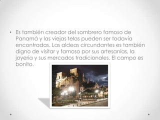 • Es también creador del sombrero famoso de
  Panamá y las viejas telas pueden ser todavía
  encontradas. Las aldeas circundantes es también
  digno de visitar y famoso por sus artesanías, la
  joyería y sus mercados tradicionales. El campo es
  bonito.
 