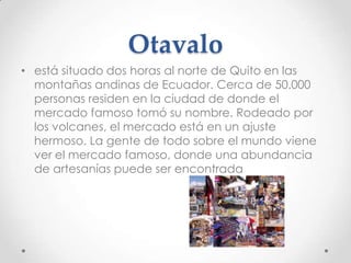 Otavalo
• está situado dos horas al norte de Quito en las
  montañas andinas de Ecuador. Cerca de 50.000
  personas residen en la ciudad de donde el
  mercado famoso tomó su nombre. Rodeado por
  los volcanes, el mercado está en un ajuste
  hermoso. La gente de todo sobre el mundo viene
  ver el mercado famoso, donde una abundancia
  de artesanías puede ser encontrada
 