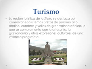Turismo
• La región turística de la Sierra se destaca por
  conservar ecosistemas únicos de páramo alto
  andino, cumbres y valles de gran valor escénico, lo
  que se complementa con la artesanía, la
  gastronomía y otras expresiones culturales de una
  vivencia progresista.
 