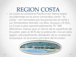 REGION COSTA
• La costa ecuatoriana Pacífica son tierras bajas
  occidentales en la zona conocidas como " la
  costa " son formadas por las provincias al norte y
  sur: Esmeraldas Manabí, Los Ríos, Guayas y El Oro,
  La Costa cubre aproximadamente 70 ' 000
  kilómetros, menos que un tercio de la superficie de
  Ecuador, pero el 50 % de la población vive en esta
  región, principalmente alrededor de la ciudad de
  Guayaquil, es el puerto principal del Ecuador.
 
