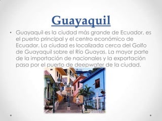 Guayaquil
• Guayaquil es la ciudad más grande de Ecuador, es
  el puerto principal y el centro económico de
  Ecuador. La ciudad es localizada cerca del Golfo
  de Guayaquil sobre el Río Guayas. La mayor parte
  de la importación de nacionales y la exportación
  pasa por el puerto de deepwater de la ciudad.
 