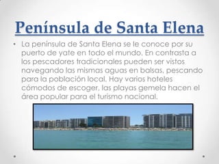 Península de Santa Elena
• La península de Santa Elena se le conoce por su
  puerto de yate en todo el mundo. En contrasta a
  los pescadores tradicionales pueden ser vistos
  navegando las mismas aguas en balsas, pescando
  para la población local. Hay varios hoteles
  cómodos de escoger, las playas gemela hacen el
  área popular para el turismo nacional.
 