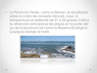 • La Provincia Verde, como lo llaman, es localizada
  sobre la costa de noroeste del país. Aquí, la
  temperatura se extiende de 21 a 25 grados Celsius.
  Su atracción principal es las playas en la parte del
  sur de la provincia así como la Reserva Ecológica
  Cayapas-Mataje al norte
 