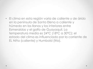 • El clima en esta región varia de caliente y de árido
  en la península de Santa Elena a caliente y
  húmedo en los llanos y los interiores entre
  Esmeraldas y el golfo de Guayaquil. La
  temperatura media es 24°C (18ºC a 30ºC); el
  estado del clima es influenciado por la corriente de
  EL Niño (caliente) y Humbold (frío).
 