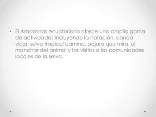 • El Amazonas ecuatoriano ofrece una amplia gama
  de actividades incluyendo la natación, canoa
  viaja, selva tropical camina, pájaro que mira, el
  manchar del animal y las visitas a las comunidades
  locales de la selva.
 