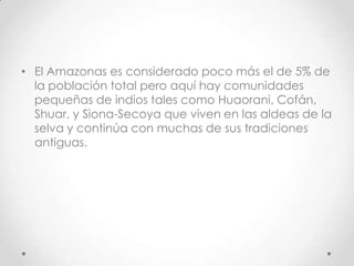 • El Amazonas es considerado poco más el de 5% de
  la población total pero aquí hay comunidades
  pequeñas de indios tales como Huaorani, Cofán,
  Shuar, y Siona-Secoya que viven en las aldeas de la
  selva y continúa con muchas de sus tradiciones
  antiguas.
 