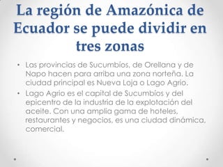 La región de Amazónica de
Ecuador se puede dividir en
        tres zonas
• Las provincias de Sucumbíos, de Orellana y de
  Napo hacen para arriba una zona norteña. La
  ciudad principal es Nueva Loja o Lago Agrio.
• Lago Agrio es el capital de Sucumbíos y del
  epicentro de la industria de la explotación del
  aceite. Con una amplia gama de hoteles,
  restaurantes y negocios, es una ciudad dinámica,
  comercial.
 