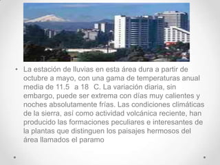 • La estación de lluvias en esta área dura a partir de
  octubre a mayo, con una gama de temperaturas anual
  media de 11.5 a 18 C. La variación diaria, sin
  embargo, puede ser extrema con días muy calientes y
  noches absolutamente frías. Las condiciones climáticas
  de la sierra, así como actividad volcánica reciente, han
  producido las formaciones peculiares e interesantes de
  la plantas que distinguen los paisajes hermosos del
  área llamados el paramo
 