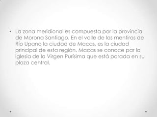 • La zona meridional es compuesta por la provincia
  de Morona Santiago. En el valle de las mentiras de
  Río Upano la ciudad de Macas, es la ciudad
  principal de esta región. Macas se conoce par la
  iglesia de la Virgen Purísima que está parada en su
  plaza central.
 