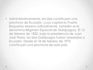 • Administrativamente, las islas constituyen una
  provincia de Ecuador, cuya capital es Puerto
  Baquerizo Moreno (oficialmente, también se le
  denomina Régimen Especial de Galápagos). El 12
  de febrero de 1832, bajo la presidencia de Juan
  José Flores, las islas Galápagos fueron anexadas a
  Ecuador. Desde el 18 de febrero de 1973
  constituyen una provincia de este país.
 