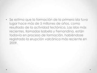 • Se estima que la formación de la primera isla tuvo
  lugar hace más de 5 millones de años, como
  resultado de la actividad tectónica. Las islas más
  recientes, llamadas Isabela y Fernandina, están
  todavía en proceso de formación, habiéndose
  registrado la erupción volcánica más reciente en
  2009.
 