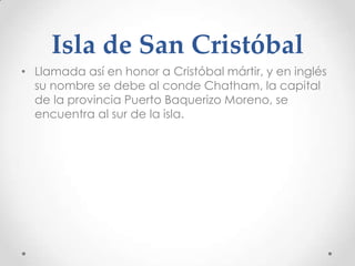 Isla de San Cristóbal
• Llamada así en honor a Cristóbal mártir, y en inglés
  su nombre se debe al conde Chatham, la capital
  de la provincia Puerto Baquerizo Moreno, se
  encuentra al sur de la isla.
 
