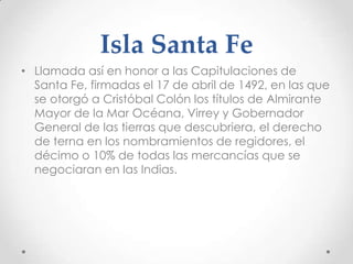 Isla Santa Fe
• Llamada así en honor a las Capitulaciones de
  Santa Fe, firmadas el 17 de abril de 1492, en las que
  se otorgó a Cristóbal Colón los títulos de Almirante
  Mayor de la Mar Océana, Virrey y Gobernador
  General de las tierras que descubriera, el derecho
  de terna en los nombramientos de regidores, el
  décimo o 10% de todas las mercancías que se
  negociaran en las Indias.
 