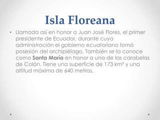 Isla Floreana
• Llamada así en honor a Juan José Flores, el primer
  presidente de Ecuador, durante cuya
  administración el gobierno ecuatoriano tomó
  posesión del archipiélago. También se la conoce
  como Santa María en honor a una de las carabelas
  de Colón. Tiene una superficie de 173 km² y una
  altitud máxima de 640 metros.
 