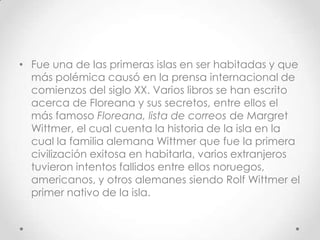 • Fue una de las primeras islas en ser habitadas y que
  más polémica causó en la prensa internacional de
  comienzos del siglo XX. Varios libros se han escrito
  acerca de Floreana y sus secretos, entre ellos el
  más famoso Floreana, lista de correos de Margret
  Wittmer, el cual cuenta la historia de la isla en la
  cual la familia alemana Wittmer que fue la primera
  civilización exitosa en habitarla, varios extranjeros
  tuvieron intentos fallidos entre ellos noruegos,
  americanos, y otros alemanes siendo Rolf Wittmer el
  primer nativo de la isla.
 