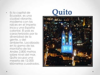 • Es la capital de
  Ecuador, es una
                          Quito
  ciudad vibrante,
  moderna con las
  raíces en el imperio
  inca y una España
  colonial. El país es
  caracterizado por la
  diversidad de la
  gente, y del
  ambiente. Localizado
  en la gama de las
  montaña de los
  Andes 2.800 metros
  sobre nivel del mar,
  Quito ocupa una
  meseta de 12.000
  kilómetros cuadrados.
 