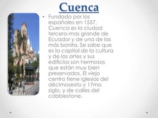 Cuenca
• Fundado por los
  españoles en 1557,
  Cuenca es la ciudad
  tercero-mas grande de
  Ecuador y de una de las
  más bonita. Se sabe que
  es la capital de la cultura
  y de los artes y sus
  edificios son hermosos
  que están muy bien
  preservados. El viejo
  centro tiene iglesias del
  décimosexto y 17mo
  siglo, y de calles del
  cobblestone.
 