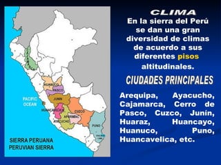 CLIMA En la sierra del Perú se dan una gran diversidad de climas de acuerdo a sus diferentes  pisos  altitudinales . CIUDADES PRINCIPALES Arequipa, Ayacucho, Cajamarca, Cerro de Pasco, Cuzco, Junín, Huaraz, Huancayo, Huanuco, Puno, Huancavelica, etc. 