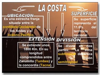 LA COSTA Es una estrecha franja situada entre la  cordillera Occidental  de los Andes y el  océano Pacífico .  UBICACIÓN Se extiende unos 1800 Km. En su longitud comprendidos entre Zarumilla ( Tumbes ) y la concordia ( Tacna ).   EXTENSIÓN Se divide en dos partes: La zona  subtropical  desértica y la región  semitropical   DIVISIÓN Su superficie representa el 11.6% del territorio nacional SUPERFICIE 