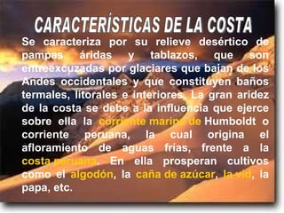 Se caracteriza por su relieve desértico de pampas áridas y tablazos, que son entreexcuzadas por glaciares que bajan de los Andes occidentales y que constituyen baños termales, litorales e interiores. La gran aridez de la costa se debe a la influencia que ejerce sobre ella la  corriente marina de  Humboldt  o corriente peruana, la cual origina el afloramiento de aguas frías, frente a la  costa peruana . En ella prosperan cultivos como el  algodón , la  caña de azúcar ,  la vid , la papa, etc. CARACTERÍSTICAS DE LA COSTA 