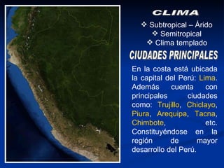 Subtropical – Árido  Semitropical  Clima templado   CLIMA CIUDADES PRINCIPALES En la costa está ubicada la capital del Perú:  Lima . Además cuenta con principales ciudades como:  Trujillo ,  Chiclayo ,  Piura ,  Arequipa ,  Tacna ,  Chimbote , etc. Constituyéndose en la región de mayor desarrollo del Perú. 