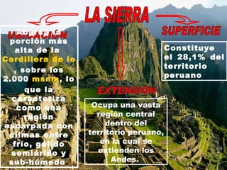 LA SIERRA UBICACIÓN Abarca la porción más alta de la  Cordillera de los Andes , sobre los 2.000  msnm , lo que la caracteriza como una región escarpada con climas entre frío, gélido semiárido y sub-húmedo . EXTENSIÓN Ocupa una vasta región central dentro del territorio peruano, en la cual se extienden los Andes.  SUPERFICIE Constituye el 28,1% del territorio peruano   