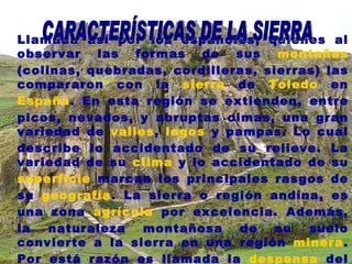 Llamada así por los españoles, quienes al observar las formas de sus  montañas  (colinas, quebradas, cordilleras, sierras) las compararon con la  sierra  de  Toledo  en  España . En esta región se extienden, entre picos, nevados, y abruptas cimas, una gran variedad de  valles ,  lagos  y pampas. Lo cual describe lo accidentado de su relieve. La variedad de su  clima  y lo accidentado de su  superficie  marcan los principales rasgos de su  geografía . La sierra o región andina, es una zona  agrícola  por excelencia. Además, la naturaleza montañosa de su suelo convierte a la sierra en una región  minera . Por está razón es llamada la  despensa  del Perú. CARACTERÍSTICAS DE LA SIERRA 