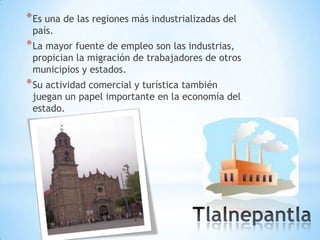 * Es una de las regiones más industrializadas del
 país.
* La mayor fuente de empleo son las industrias,
 propician la migración de trabajadores de otros
 municipios y estados.
* Su actividad comercial y turística también
 juegan un papel importante en la economía del
 estado.
 