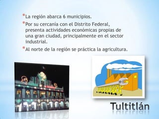 * La región abarca 6 municipios.
* Por su cercanía con el Distrito Federal,
 presenta actividades económicas propias de
 una gran ciudad, principalmente en el sector
 industrial.
* Al norte de la región se práctica la agricultura.
 