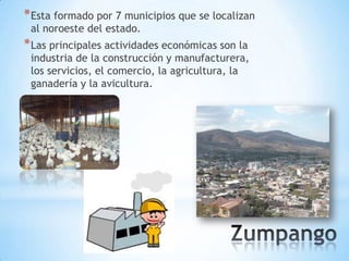 * Esta formado por 7 municipios que se localizan
 al noroeste del estado.
* Las principales actividades económicas son la
 industria de la construcción y manufacturera,
 los servicios, el comercio, la agricultura, la
 ganadería y la avicultura.
 