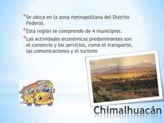 * Se ubica en la zona metropolitana del Distrito
 Federal.
* Esta región se comprende de 4 municipios.
* Las actividades económicas predominantes son
 el comercio y los servicios, como el transporte,
 las comunicaciones y el turismo
 