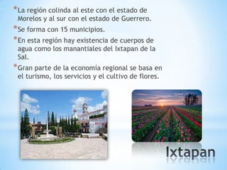 * La región colinda al este con el estado de
 Morelos y al sur con el estado de Guerrero.
* Se forma con 15 municipios.
* En esta región hay existencia de cuerpos de
 agua como los manantiales del Ixtapan de la
 Sal.
* Gran parte de la economía regional se basa en
 el turismo, los servicios y el cultivo de flores.
 