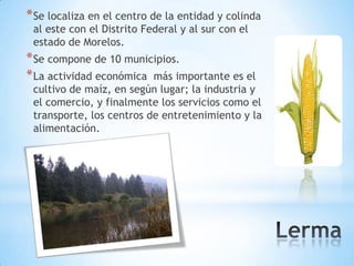 * Se localiza en el centro de la entidad y colinda
 al este con el Distrito Federal y al sur con el
 estado de Morelos.
* Se compone de 10 municipios.
* La actividad económica más importante es el
 cultivo de maíz, en según lugar; la industria y
 el comercio, y finalmente los servicios como el
 transporte, los centros de entretenimiento y la
 alimentación.
 