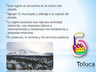 * Esta región se encuentra en el centro del
 estado.
* Agrupa 12 municipios y alberga a la capital del
 estado.
* La región presenta una vigorosa actividad
 industrial, con empresas líderes e
 internacionales y numerosas microindustrias y
 pequeñas empresas.
* El comercio, el turismo y los servicios públicos
 
