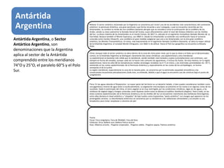 Antártida
Argentina Relieve: El sector antártico reclamado por la Argentina se caracteriza por incluir uno de los accidentes más característicos del continente
antártico: la península Antártica, una gran península cuya forma recuerda a una S alargada, y que se encuentra recorrida por los
Antartandes. Su nombre lo recibe de una cordillera bastante abrupta que se considera como la continuación de la cordillera de los
Andes, siendo su nexo submarino la llamada Dorsal del Scotia, cuyos afloramientos sobre el nivel del Océano Atlántico son las Antillas
del Sur. La altura máxima de los Antartandes es el monte Coman, de 3657 m, ubicado en el segmento montañoso llamado Montes de La
Eternidad; destaca también el Monte Esperanza, con 2860 m. Desde los Antartandes se extiende una ramificación hacia el suroeste
conocida como montes Ellsworth, una cordillera en gran medida subglaciar que une a los Antartandes con la otra gran cordillera
antártica, los Montes Transantárticos. En estos, más exactamente en el segmento llamado Cordillera Diamante, se ubica la mayor altitud
de la Antártida Argentina, el nunatak Monte Chiriguano, con 3660 m de altitud. Hacia el Polo Sur geográfico se encuentra la Meseta
Polar.
Clima: Aunque todo el sector antártico se ubica dentro de la zona de clima polar-nival, por lo que la nieve y el hielo son el denominador
común, en la Antártida Argentina se distinguen claramente dos zonas climáticas: una septentrional y otra meridional.
La septentrional es bastante más cálida que la meridional, siendo también más húmeda y sujeta a precipitaciones casi continuas, casi
siempre en forma de nevadas, aunque cada vez se hacen más comunes las aguanieves, e incluso las lluvias. De esta manera, en la región
septentrional, hacia los años 80 las temperaturas medias veraniegas rondaban los 0 °C en enero, y las invernales promediaban los -59 °C,
existiendo en las costas septentrionales de la Península Antártica y, especialmente en las costas de los archipiélagos, un bioma
semejante al de la tundra.
La región meridional, especialmente la zona de la meseta polar, se caracteriza por la extremada sequedad atmosférica y las
consecuentes escasísimas precipitaciones (todo esto, se entiende, debido a que el agua se encuentra casi de continuo bajo el punto de
congelación).
Flora: En las aguas abunda el fitoplancton. La mayor parte del territorio es un desierto helado, si bien puede considerarse también como
una gigantesca reserva de agua dulce a escala planetaria. La vegetación macroscópica se presenta en las costas o en algunas zonas de los
nunataks. Dado lo extremado del clima, el reino vegetal se ve muy restringido por las condiciones climáticas: algas en las aguas, y las
simbiosis de vegetal (alga) y hongos conocidas como líquenes (entre estos se destaca el epilítico Xanthoria elegans). Pese a todo, en las
áreas costeras septentrionales de la Península Antártica y en las Antillas del Sur se encuentran manchones dos herbáceas fanerógamas;
entre ellas destaca el clavel antártico y "céspedes" de tipo tundra como la gramínea "pasto antártico" con musgos que aparecen en los
prolongados veranos. La Deschampsia antarctica se caracteriza por su resistencia a las radiaciones ultravioletas y se estudia su uso
terapéutico para tratar neoplasias o cánceres de piel.
Fauna:
Focas: Foca cangrejera, Foca de Weddell, Foca de Ross
Cetáceos: Orca, Ballena azul, Ballena franca austral
Aves: Albatros errante , Pingüino emperador , Pingüino adelia , Pingüino papúa, Paloma antártica
Antártida Argentina, o Sector
Antártico Argentino, son
denominaciones que la Argentina
aplica al sector de la Antártida
comprendido entre los meridianos
74°O y 25°O, el paralelo 60°S y el Polo
Sur.
 