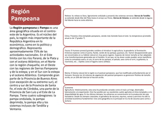 Región
Pampeana
La Región pampeana o Pampa es una
área geográfica situada en el centro-
este de la Argentina. Es el núcleo del
país, la región más importante de la
República Argentina en lo
económico, como en lo político y
demográfico. Representa
aproximadamente 75% de las
actividades nacionales. En el Este
limita con los ríos Paraná, de la Plata y
con el océano Atlántico; en el Norte
con la región chaqueña; en el Oeste
con las regiones de Sierras Pampeana
y de la estepa; y en el Sur con la estepa
y el océano Atlántico. Comprende gran
parte de la Provincia de Buenos Aires
(con excepción de su extremo sur), el
centro y sur de la Provincia de Santa
Fe, el este de Córdoba, una parte de la
Provincia de San Luís y el Este de La
Pampa. Tiene cuatro subregiones: la
pampa ondulada, la pampa
deprimida, la pampa alta y los
sistemas inclusos de Tandilla y
Ventania.
Relieve: Su relieve es llano, ligeramente ondulado y presenta dos sistemas serranos: Sierras de Tandilla:
se extiende desde Mar del Plata hasta el arroyo Las Flores. Sierras de Vetania: se extiende desde la laguna
Del Monte hacia la costa atlántica.
Clima: Presenta clima templado pampeano, siendo más húmedo hacia el este. Su temperatura promedio
anual es de 17 grados °C
Fauna: El humano provocó grandes cambios al introducir la agricultura, la ganadería, la forestación.
Entonces especies como el puma, ñandú, vendo de las pampas, guanaco, etc. fueron desapareciendo para
ser encontrados en su hábitat natural en muy pocos lugares. Especies de menor tamaño se han adaptado
a las transformaciones generadas por el hombre. Es así que, en las áreas rurales pueden verse mamíferos
como la comadreja overa, el cuis, el zorro de las pampas, el peludo; aves como el sirirí, la gallareta, la
martineta, etc. ; reptiles como el lagarto overo anfibios.
Bioma: El bioma natural de la región es el pastizal pampeano, que fue modificado profundamente por el
humano. Durante los 10 milenios de vegetación del pastizal pampeano se generaron fitolitos de tamaño
arcilla, en un 20% del total de la fracción arcilla.
Economía
Agricultura: Históricamente, esta zona ha producido cereales como el maíz y el trigo, destinados
básicamente a la exportación. Esto fue posible por sus excelentes suelos agrícolas al clima templado y a la
disponibilidad de agua. En los últimos tiempos, los esfuerzos se concentraron en la producción de soja.
Ganadería: Desde los tiempos coloniales, la ganadería de vacunos, equinos, ovinos y porcinos ha sido la
actividad económica fundamental. Esta zona geográfica es la principal en la cría de vacunos para carne y
lechero.
 