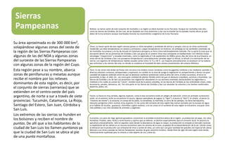Sierras
Pampeanas Relieve: La menor parte de este conjunto de montañas y su región se elevó durante la era Terciaria. Aunque las montañas más alta ,
como las Sierras de Córdoba, de San Luís, de las Quijadas son muy anteriores y por eso la erosión les ha quitado mucha altura ya que
datan de la era primaria aunque reactivadas durante los movimientos orogénicos de la era Terciaria.
Clima: La menor parte de esta región serrana posee un clima templado y semiárido de sierras y campos, esto es un clima continental
moderado con altas temperaturas en verano y primavera, y bajas temperaturas en invierno; sin embargo en las vertientes orientales de
las montañas tucumanas y en las de Ancasti en Catamarca prospera un feroz clima extremadamente húmedo. Por su parte la zona que se
encuentra dentro de las provincias de Córdoba y San Luis goza de un ameno clima muy semejante al mediterráneo con intensas lluvias
veraniegas "chaparrones" y nevadas invernales, como la registrada el 5 de septiembre de 2008 a pocos días del inicio de la primavera, en
estas sierras de Córdoba y San Luis prosperan temperaturas y precipitaciones variadas según la altitud, la latitud y la orientación de las
sierras. Los registros de temperaturas medias anuales varían entre 12 °C y 18 °C. Las mayores precipitaciones se producen en las laderas
que enfrentan a los vientos del este, en donde se condensa la humedad de tales vientos provenientes del océano Atlántico.
Flora: En las zonas más áridas (la franja más cercana a los Andes) crecen cactáceas como los gigantes cardones o los medianos quimiles y
diversos arbustos coriaceos, achaparrados y espinosos; en cambio en la zona de yunga la vegetación es sempervirente y densa con gran
variedad de especies arbóreas entre las que se destacan coníferas autóctonas como el pino del cerro, el aliso tucumano, el tarco (o
jacarandá), la tipa, el cebil, etc., así como gran cantidad de plantas florales entre las que se destacan orquídeas, jazmines y bromelias. Las
Sierras de Córdoba y las de San Luis presentan una vegetación abundante en sus sectores orientales destacándose los algarrobos y
chañares a los cuales se suman los "cocos“, nombre local de la palma caranday, en las Sierras de Córdoba se han aclimatado olivos, vides,
durazneros, perales, damascos, etc. Por otra parte en las Sierras de Córdoba y San Luis abundan los arbustos y las hierbas medicinales:
peperina, poleo, etc.
Fauna: La fauna es muy variada, algunas especies, como la boa vizcachera están en peligro de extinción. Entre los animales autóctonos
están: en el extremo norte se encuentran la taruca, algunos ejemplares de yaguar (o "tigre"), el puma (o "león"), el cóndor, el pecarí (o
"chancho de monte"), la vizcacha, el conejo de los palos, la comadreja, la marmota, el zorro de las pampas, los loros barraqueros,
halcones peregrinos entre muchas otras especies. En las zonas del noroeste de esta región hay menos animales por la escasez de agua,
es el hábitat de vicuñas , guanacos, chinchillas y gatos andinos, y en las zonas en el suroeste de esta región se encuentra una gran zona
más poblada y con más variedad de animales y vegetales.
Economía: Los oasis de riego agrícola-ganaderos concentran la actividad económica básica de la región. La producción de papa, vid, olivo,
hortalizas, frutales, ajíes, leche y carne bovina y caprina que se obtiene, se destina especialmente para el consumo local. Se practica la
apicultura artesanalmente. Sólo en aquellos oasis donde la abundancia de agua es mayor, la producción es enviada al mercado nacional.
La explotación de las salinas es un recurso económico para los vecinos de la zona, ocupados de la industrialización de la sal. Ciertas zonas
se destacan por la producción casi artesanal de vinos y aceite de oliva, así como por una gran variedad de quesillos (en especial de cabra)
Merced a sus clima y paisaje las Sierras Pampeanas resultan de gran atractivo turístico. Desde fines de siglo XX esta región está siendo
intensivamente explotada para la minería a cielo abierto de oro, cobre etc.
Su área aproximada es de 300 000 km²,
solapándose algunas zonas del oeste de
la región de las Sierras Pampeanas con
algunas de las del NOA y algunas zonas
del suroeste de las Sierras Pampeanas
con algunas zonas de la región del Cuyo.
Esta región pese a su nombre, abarca
zonas de penillanuras y mesetas aunque
recibe el nombre por los relieves
dominantes de esta región, es decir, por
el conjunto de sierras (serranías) que se
extienden en el centro-oeste del país
argentino, de norte a sur a través de siete
provincias: Tucumán, Catamarca, La Rioja,
Santiago del Estero, San Juan, Córdoba y
San Luís.
Los extremos de las sierras se hunden en
los bolsones y reciben el nombre de
puntas. De allí que a los habitantes de la
ciudad de San Luis los llamen puntanos ya
que la ciudad de San Luis se ubica al pie
de una punta montañosa.
 