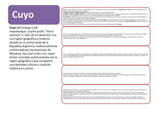 Cuyo
Relieve: Cuyo se destaca por tener un relieve altamente montañoso hacia el oeste, donde se destaca la Cordillera de los Andes. Dentro de la Cordillera de los
Andes, están los siguientes sistemas orográficos:
Cordillera Principal o cordillera del Límite: divisoria de aguas y límite entre la Argentina y Chile.
Cordillera Frontal o cordillera Oriental: corre paralela al oriente de la anterior. Incluye el cerro Aconcagua, de 6962 msnm, el más alto del mundo fuera de los
Himalaya. El cerro Mercedario, de 6770 msnm, es un elemento orográfico intermedio de ambas cordilleras.
Precordillera de Mendoza, San Juan y La Rioja. En esta zona existen varios pasos cordilleranos, entre los que se pueden mencionar: el Paso de Agua Negra en
San Juan y los pasos de la Cumbre y Pehuenche en Mendoza.
Hacia el este de la región predominan las vastas planicies denominadas Travesías en San Juan, Mendoza y San Luis. En esta última entran en contacto con la
llanura pampeana. En las planicies se encuentran varios cordones serranos aislados pertenecientes al sistema de las Sierras Pampeanas, y diversas salinas en las
zonas más deprimidas de las llanuras.
Finalmente en el extremo sur de Mendoza, predomina el relieve de mesetas y volcanes aislados de la Payunia.
Clima: En esta región predomina el clima árido, que marcó la forma en que el hombre ocupó el espacio (explotó los recursos minerales y el turismo). Además
hay calores extremos de día y fríos intensos en la noche, pocas precipitaciones lo que provoca suelos arenosos.
El Zonda es característico de la región. Este viento es seco, fuerte y eleva la temperatura lo cual ocasiona complicaciones, puede provocar incendios y
complicaciones en ojos y vías respiratorias.
Flora: La vegetación es debido a la característica de una región árida, que sólo puede albergar plantas xerófilas, aquellas que viven durante el corto período que
sucede a las precipitaciones. Entre la flora predomina el algarrobo, también existe una gran variedad de arbustos como el piquillín, las jarillas, los quimiles, los
talas y los chañares, además de cactus.
Fauna: La fauna, en cambio, es más diversa. Entre los animales de Cuyo se destacan los pumas, zorros, gatos
monteses, guanacos, hurones, maras, cuises, lagartos colorados, y aves como el ñandú, el halconcito gris, el loro barranquero y la martineta o perdiz de las
pampas. En la laguna mendocina de Lancanelo se puede apreciar la presencia de flamencos, chorlos.
Economía: Uno de los recursos más importantes de esta región es el cultivo de uva o vid y la elaboración de vinos, siendo la región de Cuyo reconocida por la
excelencia de sus uvas y su producción vitivinícola.
Además del cultivo de la vid, esta región tiene producción agrícola-ganadera realizada bajo sistemas de riego. Hay cultivo de olivos para la producción de
aceitunas, frutales (damasco, duraznos y ciruelas). Entre las hortalizas, hay producción de papa y tomate. Entre las industrias se encuentran la elaboración de
conservas y dulces.
Esta región cuenta con producción minera pero aún no esta totalmente explotada, pero en la provincia de San Juan, a partir del año 2005 comenzaron
explotaciones de oro y cobre, destacándose los proyectos mineros Pascua Lama y Veladero, que están bajo la administración de empresas multinacionales
Cuyo (del huarpe o del
mapudungun, Cuyùm puùlli, ”tierra
arenisca” o “país de los desiertos”) es
una región geográfica e histórica
situada en el centro oeste de la
República Argentina, tradicionalmente
conformada por las provincias de
Mendoza, San Juan y San Luis, cuyos
límites coinciden prácticamente con la
región geográfica y que comparten
una identidad cultural y tradición
histórica en común.
 