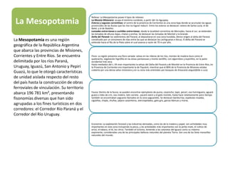 La Mesopotamia
Relieve: La Mesopotamia posee 4 tipos de relieves:
La Meseta Misionera: ocupa el extremo nordeste, a partir del río Aguapey.
Esteros y Lagunas correntinas: el centro de la provincia de Corrientes es una zona baja donde se acumulan las aguas
provinciales de las lluvias que los ríos no logran reducir. Entre los esteros se destacan: estero de Santa Lucía, el de
Batel, y el de Batelito.
Lomadas entrerrianas o cuchillas entrerrianas: desde la localidad correntina de Mercedes, hacia el sur, se extienden
las lomadas de alturas bajas, chatas y anchas. Se destacan las lomadas de Montiel y la Grande.
Delta del Paraná: los sedimentos del Paraná, al depositarse en una zona hundida, dieron origen al delta del Paraná
constituido por un sinnúmero de islas entre las que se destacan las Lechiguanas e Ibicuy. El delta del Paraná se
extiende hacia el Río de la Plata sobre el cual avanza a razón de 70 m por año.
Flora: La región presenta una flora variada: selvas en las riberas de los ríos, montes de madera dura como el
quebracho, vegetación higrófila en las áreas pantanosas y monte xerófilo, con algarrobos y espinillos, en la parte
occidental más seca.
Hasta mediados del s. XX eran importantes la selvas del Delta del Paraná y de Montiel en la Provincia de Entre Ríos, en
la Provincia de Corrientes era importante la de Payubré, mientras que el 80% de la Provincia de Misiones estaba
cubierta por una densa selva misionera y en su zona más orientales por bosques de Araucaria angustifolia o curý.
Fauna: Dentro de la fauna, se pueden encontrar ejemplares de puma, carpincho, tapir, pecarí, oso hormiguero, aguará
guazú o lobo de crin, oso melero, tatú carreta , yacaré overo y el gato montés, hasta hace relativamente poco tiempo
también se encontraban yaguares llamados en la zona yaguaretés. Se destacan bandurrias, espátulas rosadas,
cigüeñas, chajás, chuñas, pájaro carpinteros, aterciopelados, gato gris, garzas blancas y moras.
Economía: La explotación forestal y las industrias derivadas, como las de la madera y papel, son actividades muy
importantes en esta zona incluyendo la pesca, y las actividades más importantes son la yerba mate, el cultivo de
arroz, el tabaco, el té, los citrus. También el turismo, teniendo a las cataratas del Iguazú como su máximo
exponente, consideradas una de las principales bellezas naturales del planeta Tierra. Son una de las Siete maravillas
naturales del mundo.
La Mesopotamia es una región
geográfica de la República Argentina
que abarca las provincias de Misiones,
Corrientes y Entre Ríos. Se encuentra
delimitada por los ríos Paraná,
Uruguay, Iguazú, San Antonio y Pepirí
Guazú, lo que le otorgó características
de unidad aislada respecto del resto
del país hasta la construcción de obras
ferroviales de vinculación. Su territorio
abarca 196 781 km², presentando
fisonomías diversas que han sido
agrupadas a los fines turísticos en dos
corredores: el Corredor Río Paraná y el
Corredor del Río Uruguay.
 