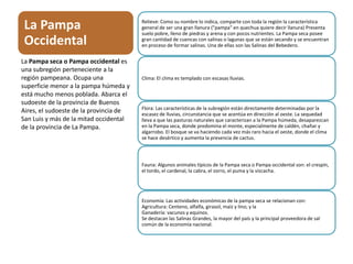 La Pampa
Occidental
Relieve: Como su nombre lo indica, comparte con toda la región la característica
general de ser una gran llanura ("pampa" en quechua quiere decir llanura) Presenta
suelo pobre, lleno de piedras y arena y con pocos nutrientes. La Pampa seca posee
gran cantidad de cuencas con salinas o lagunas que se están secando y se encuentran
en proceso de formar salinas. Una de ellas son las Salinas del Bebedero.
Clima: El clima es templado con escasas lluvias.
Flora: Las características de la subregión están directamente determinadas por la
escasez de lluvias, circunstancia que se acentúa en dirección al oeste. La sequedad
lleva a que las pasturas naturales que caracterizan a la Pampa húmeda, desaparezcan
en la Pampa seca, donde predomina el monte, especialmente de caldén, chañar y
algarrobo. El bosque se va haciendo cada vez más raro hacia el oeste, donde el clima
se hace desértico y aumenta la presencia de cactus.
Fauna: Algunos animales típicos de la Pampa seca o Pampa occidental son: el crespín,
el tordo, el cardenal, la cabra, el zorro, el puma y la vizcacha.
Economía: Las actividades económicas de la pampa seca se relacionan con:
Agricultura: Centeno, alfalfa, girasol, maíz y lino; y la
Ganadería: vacunos y equinos.
Se destacan las Salinas Grandes, la mayor del país y la principal proveedora de sal
común de la economía nacional.
La Pampa seca o Pampa occidental es
una subregión perteneciente a la
región pampeana. Ocupa una
superficie menor a la pampa húmeda y
está mucho menos poblada. Abarca el
sudoeste de la provincia de Buenos
Aires, el sudoeste de la provincia de
San Luis y más de la mitad occidental
de la provincia de La Pampa.
 