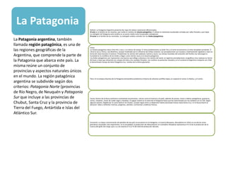 La Patagonia
Relieve: La Patagonia Argentina presenta dos tipos de relieve claramente diferenciados.
Al este es el ámbito de las mesetas, que recibe el nombre de meseta patagónica. El relieve es mesetario escalonado cortadas por valles fluviales y por bajos.
La subregión de Patagonia extra andina es un punto medio entre las grandes subregiones.
Al oeste es el ámbito de las montañas. La subregión andina coincide con los Andes patagónicos.
Clima:
La meseta patagónica tiene clima frío y seco, y un bioma de estepa. El clima predominante es árido frío y al norte encontramos el clima templado semiárido. El
clima es seco y fresco, casi desértico, aunque moderado por la influencia de ambos océanos. Las precipitaciones son escasas y relativamente regulares y caen en
forma de nieve durante el invierno. Predominan los vientos del sudoeste, fuertes y secos. Los vientos húmedos del anticiclón del Pacífico Sur descargan la
humedad en la cordillera de los Andes y llegan como vientos secos a la meseta patagónica.
Los Andes patagónicos por representar una barrera que obliga a elevarse a los vientos del oeste, se registran precipitaciones orográficas muy copiosas en forma
de lluvia y nieve que alimentan los campos de hielo y los caudales fluviales. Las cumbres se presentan nevadas y en el suroeste la Argentina comparte con Chile
el denominado Campo de Hielo Patagónico Sur, residuo de la última glaciación
Flora: En la estepa arbustiva de la Patagonia extraandina predomina el bioma de arbustos xerófilos bajos, en especial el neneo, la llareta, y el coirón.
Fauna: Dentro de la fauna autóctona continental encontramos: ciervos como el huemul y el pudú, además de pumas, maras o liebres patagónicas, guanacos,
zorros, cóndores, cisnes de cuello negro y ñandúes. El yaguar existió en el norte de la Patagonia hasta que fue exterminado por los hombres en el s XIX. Según
algunos autores, llegaba por la costa hasta el río Chubut, aunque según otros su dispersión habría alcanzado incluso hasta Santa Cruz. En la fauna litoral se
destacan: lobos y elefantes marinos, pingüinos, petreles, cormoranes y ballenas francas.
Economía: La mayor concentración de petróleo de ese país se encuentra en la Patagonia. La Cuenca Neuquina, descubierta en 1918, es una de las zonas
petroleras nacionales más importantes. En la actualidad, la producción de hidrocarburos en Comodoro Rivadavia representa el 41 % de la producción de la
Cuenca del golfo San Jorge, que a su vez alcanza el 31,5 % del total de producción del país.
La Patagonia argentina, también
llamada región patagónica, es una de
las regiones geográficas de la
Argentina, que comprende la parte de
la Patagonia que abarca este país. La
misma reúne un conjunto de
provincias y aspectos naturales únicos
en el mundo. La región patagónica
argentina se subdivide según dos
criterios: Patagonia Norte (provincias
de Río Negro, de Neuquén y Patagonia
Sur que incluye a las provincias de
Chubut, Santa Cruz y la provincia de
Tierra del Fuego, Antártida e Islas del
Atlántico Sur.
 