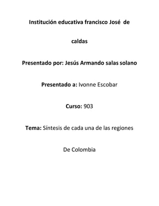 Institución educativa francisco José de 
caldas 
Presentado por: Jesús Armando salas solano 
Presentado a: Ivonne Escobar 
Curso: 903 
Tema: Síntesis de cada una de las regiones 
De Colombia 
 
